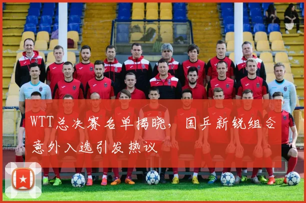 WTT总决赛名单揭晓，国乒新锐组合意外入选引发热议