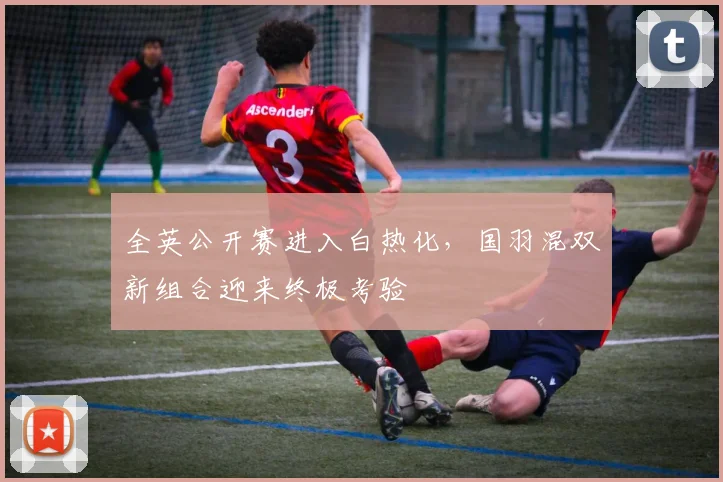 全英公开赛进入白热化，国羽混双新组合迎来终极考验