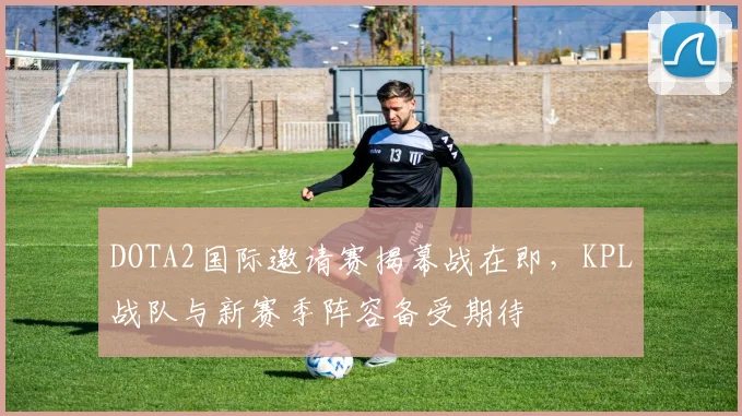 DOTA2国际邀请赛揭幕战在即，KPL战队与新赛季阵容备受期待