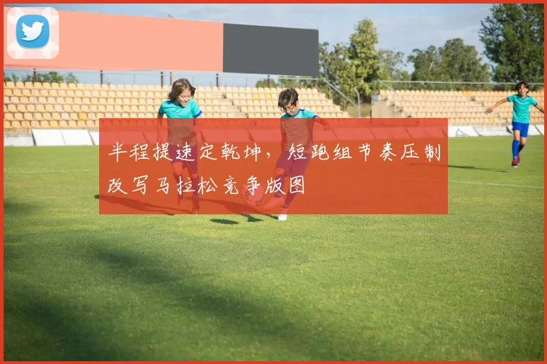 半程提速定乾坤，短跑组节奏压制改写马拉松竞争版图