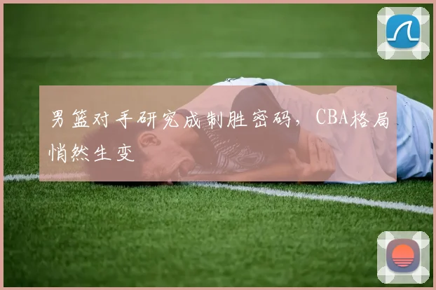 男篮对手研究成制胜密码，CBA格局悄然生变