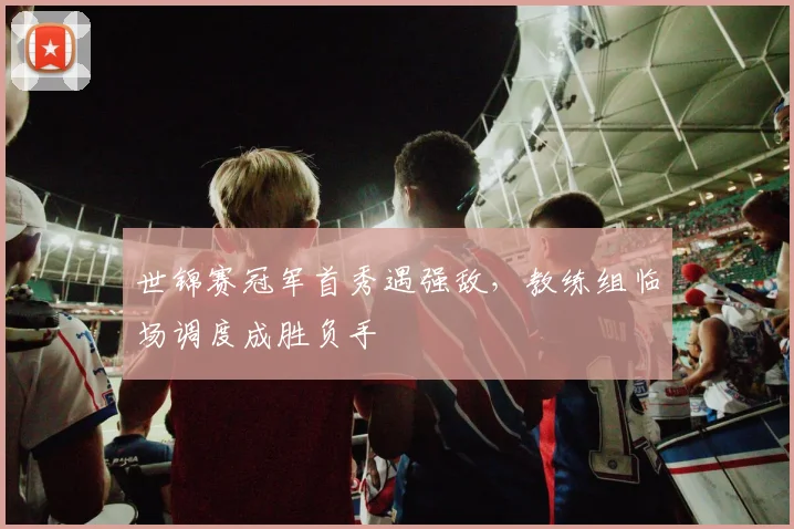 世锦赛冠军首秀遇强敌，教练组临场调度成胜负手