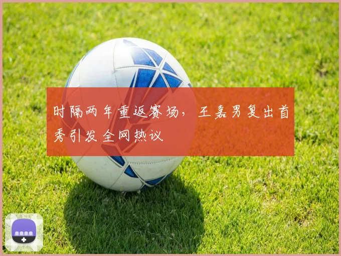 时隔两年重返赛场，王嘉男复出首秀引发全网热议