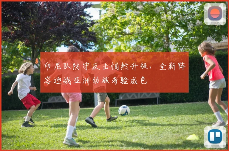 印尼队防守反击悄然升级，全新阵容迎战亚洲劲旅考验成色