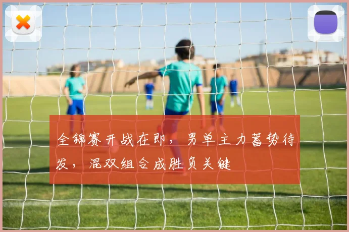 全锦赛开战在即，男单主力蓄势待发，混双组合成胜负关键