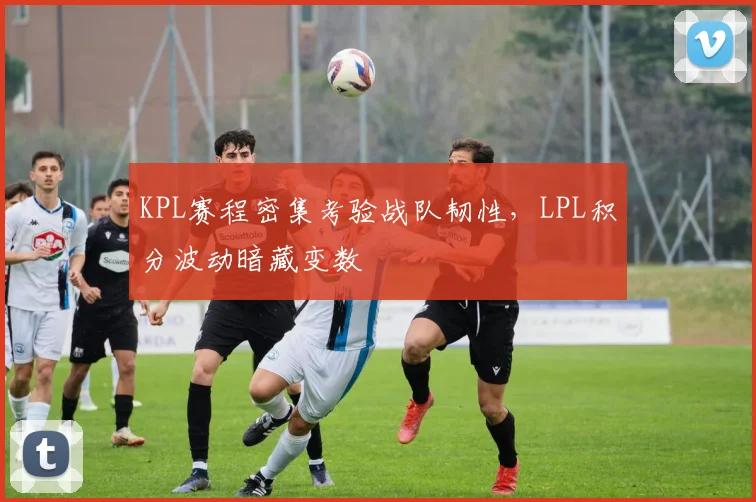 KPL赛程密集考验战队韧性，LPL积分波动暗藏变数