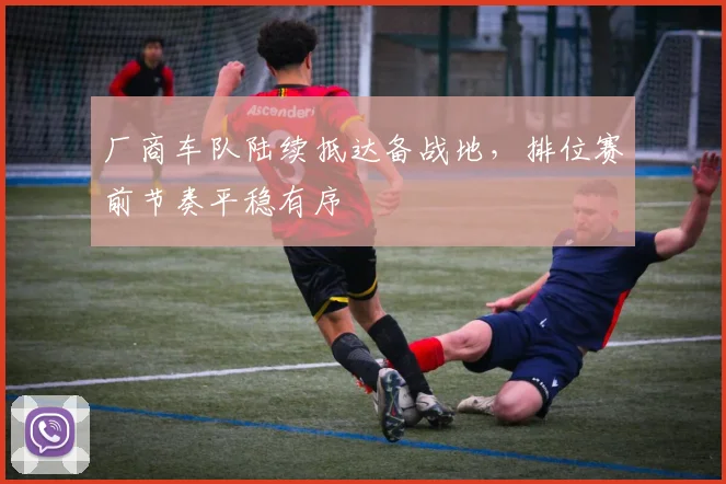 厂商车队陆续抵达备战地，排位赛前节奏平稳有序