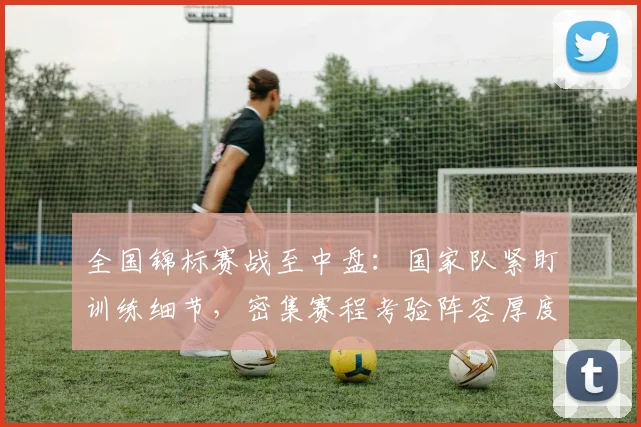 全国锦标赛战至中盘：国家队紧盯训练细节，密集赛程考验阵容厚度