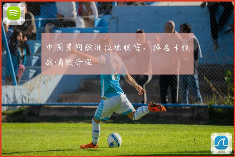 中国男网欧洲拉练收官，排名卡位战悄然升温