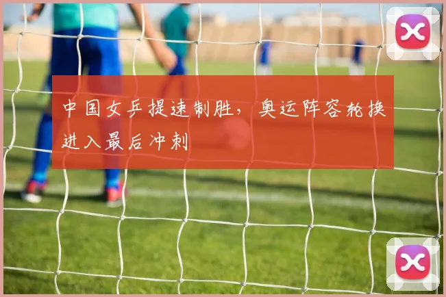 中国女乒提速制胜，奥运阵容轮换进入最后冲刺