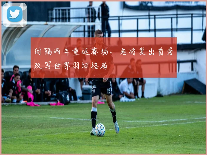 时隔两年重返赛场，老将复出首秀改写世界羽坛格局