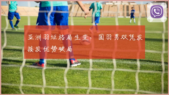 亚洲羽坛格局生变，国羽男双凭发接发优势破局