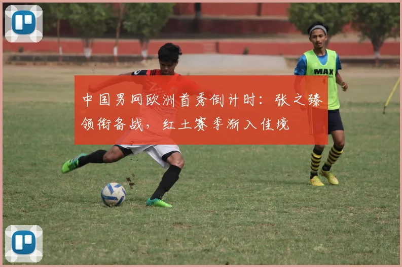 中国男网欧洲首秀倒计时：张之臻领衔备战，红土赛季渐入佳境