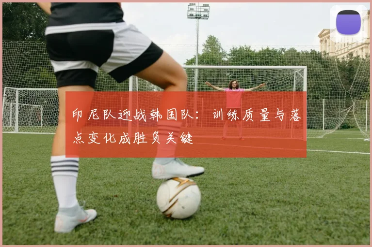 印尼队迎战韩国队：训练质量与落点变化成胜负关键