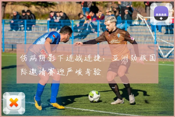 伤病阴影下连战连捷，亚洲劲旅国际邀请赛迎严峻考验