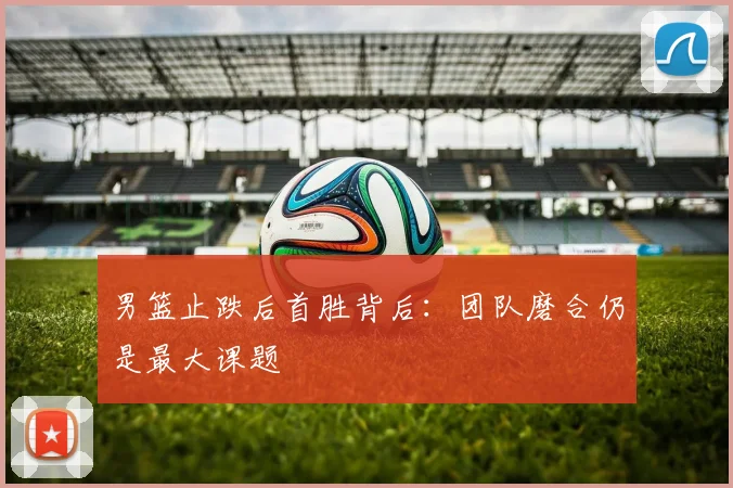 男篮止跌后首胜背后：团队磨合仍是最大课题