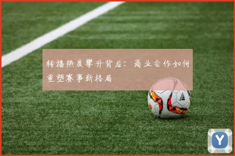 转播热度攀升背后：商业合作如何重塑赛事新格局