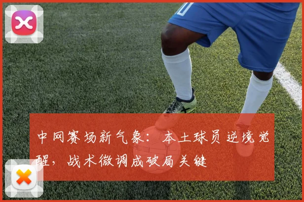 中网赛场新气象：本土球员逆境觉醒，战术微调成破局关键