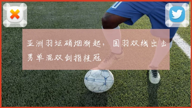 亚洲羽坛硝烟渐起，国羽双线出击男单混双剑指桂冠