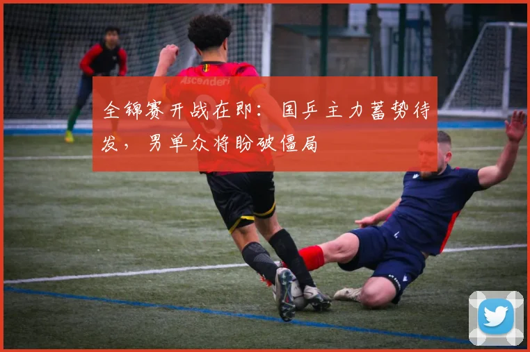 全锦赛开战在即：国乒主力蓄势待发，男单众将盼破僵局