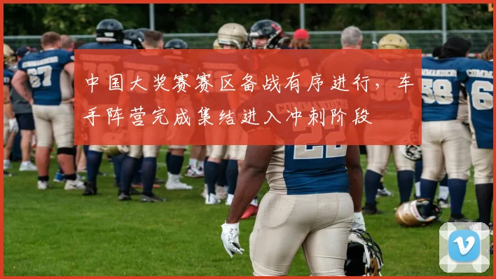中国大奖赛赛区备战有序进行，车手阵营完成集结进入冲刺阶段