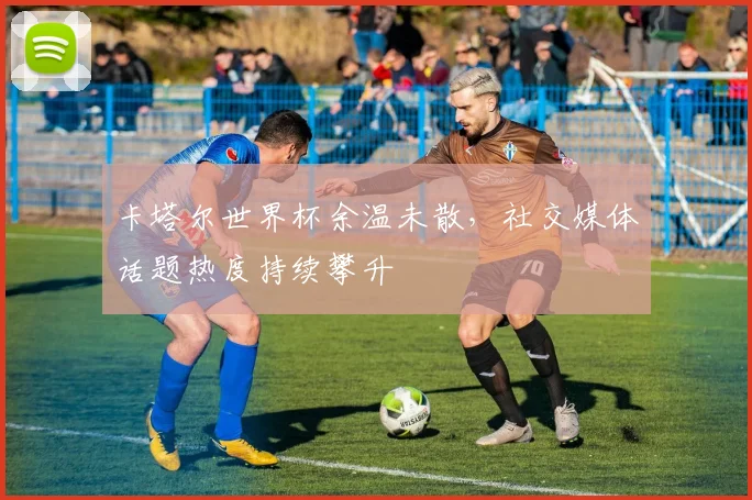 卡塔尔世界杯余温未散，社交媒体话题热度持续攀升