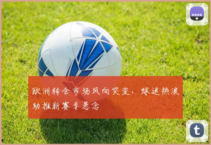 欧洲转会市场风向突变，球迷热浪助推新赛季悬念