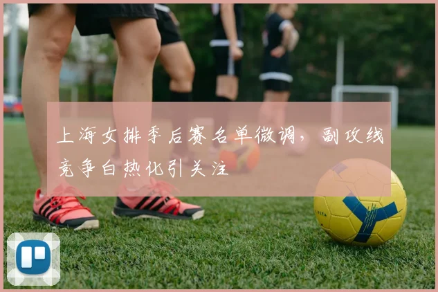 上海女排季后赛名单微调，副攻线竞争白热化引关注
