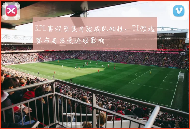 KPL赛程密集考验战队韧性，TI预选赛布局或受连锁影响