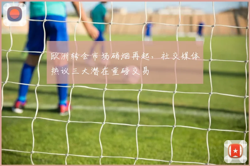欧洲转会市场硝烟再起，社交媒体热议三大潜在重磅交易