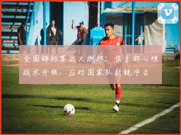 全国锦标赛战火燃起：俱乐部心理战术升级，应对国家队新锐冲击