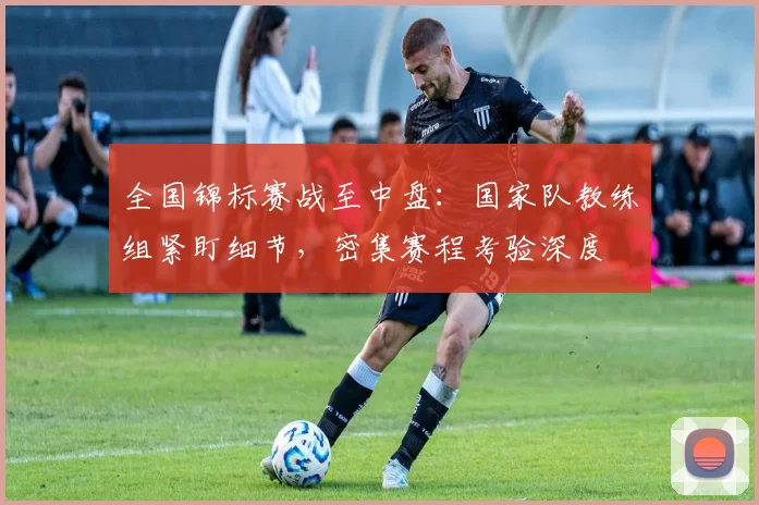 全国锦标赛战至中盘：国家队教练组紧盯细节，密集赛程考验深度
