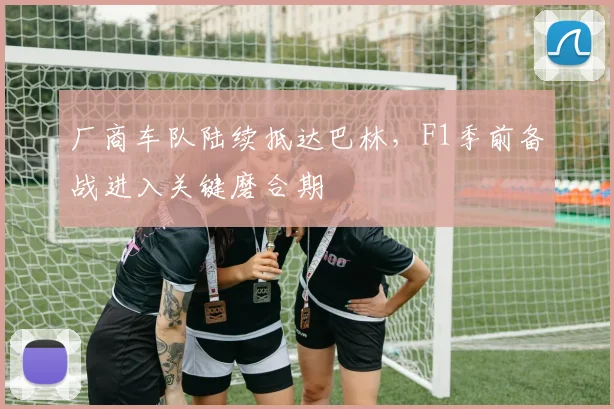 厂商车队陆续抵达巴林，F1季前备战进入关键磨合期