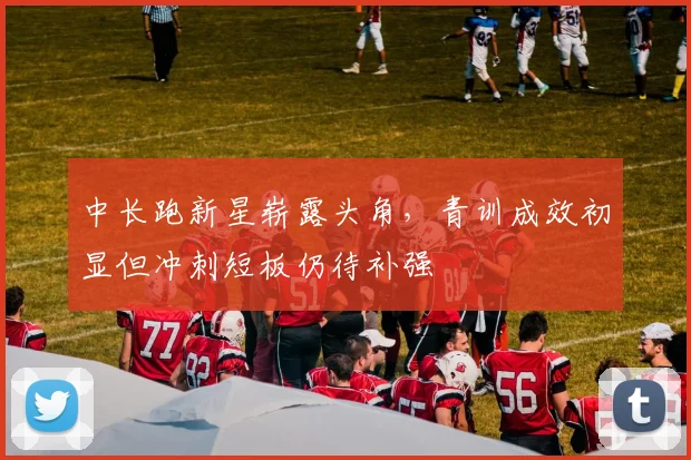 中长跑新星崭露头角，青训成效初显但冲刺短板仍待补强