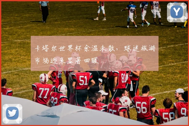 卡塔尔世界杯余温未散，球迷旅游市场迎来显著回暖
