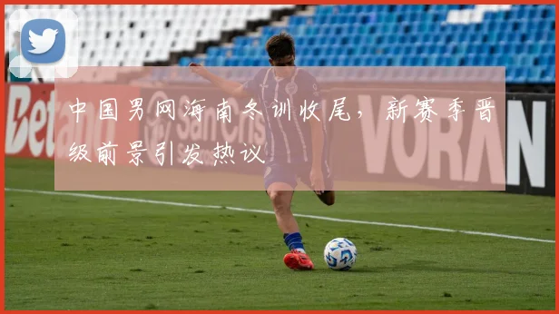 中国男网海南冬训收尾，新赛季晋级前景引发热议