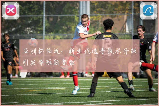 亚洲杯临近，新生代选手技术升级引发争冠新变数