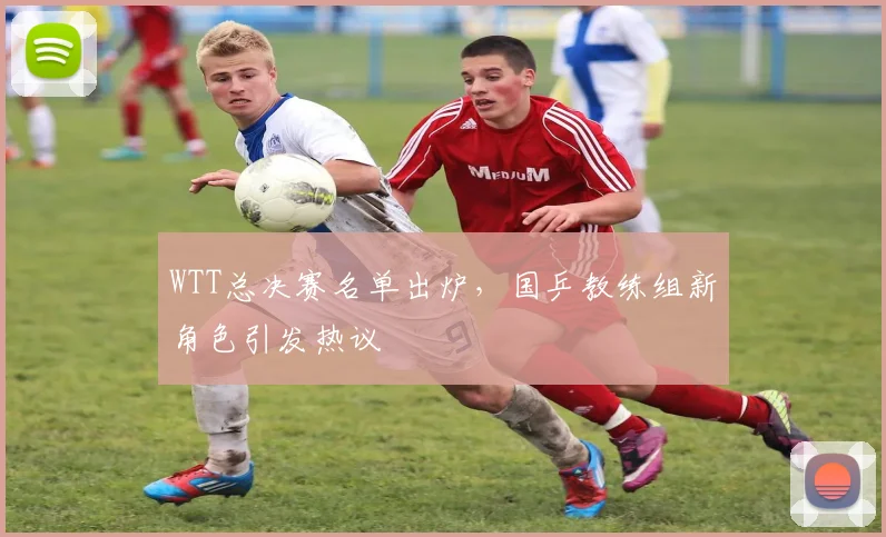 WTT总决赛名单出炉，国乒教练组新角色引发热议