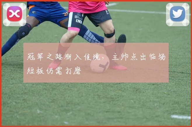 冠军之路渐入佳境，主帅点出临场短板仍需打磨