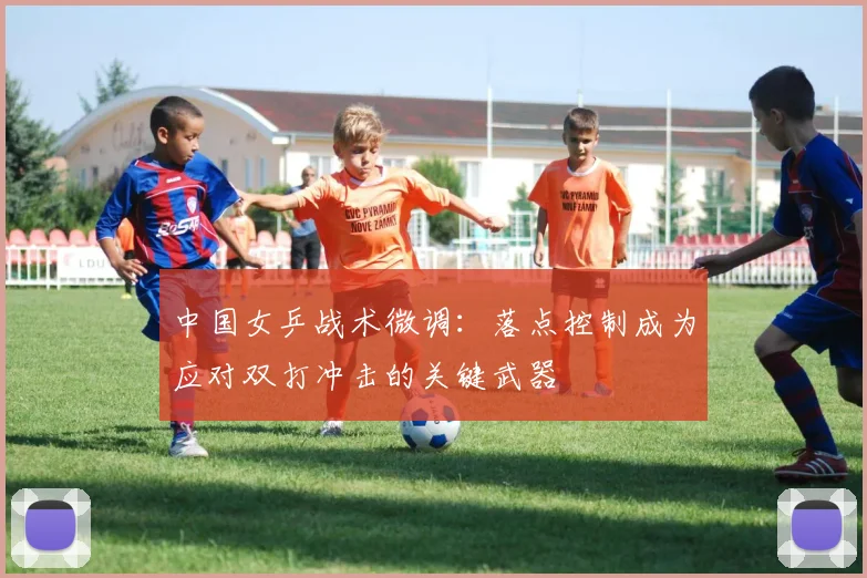 中国女乒战术微调：落点控制成为应对双打冲击的关键武器