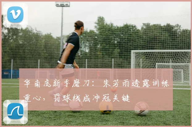 华南虎新季磨刀：朱芳雨透露训练重心，罚球线成冲冠关键