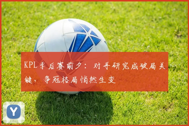 KPL季后赛前夕：对手研究成破局关键，争冠格局悄然生变