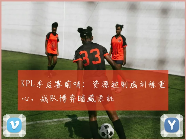 KPL季后赛前哨：资源控制成训练重心，战队博弈暗藏杀机