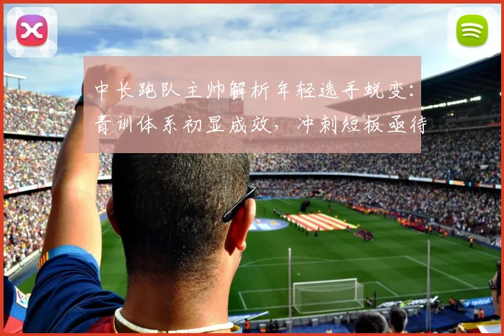 中长跑队主帅解析年轻选手蜕变：青训体系初显成效，冲刺短板亟待突破