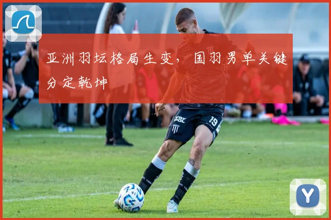亚洲羽坛格局生变，国羽男单关键分定乾坤